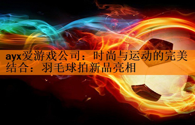 ayx爱游戏公司：时尚与运动的完美结合：羽毛球拍新品亮相